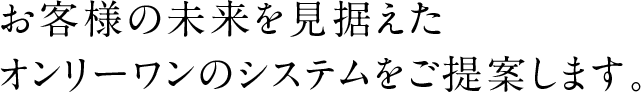 お客様の未来を見据えたオンリーワンのシステムをご提案します。